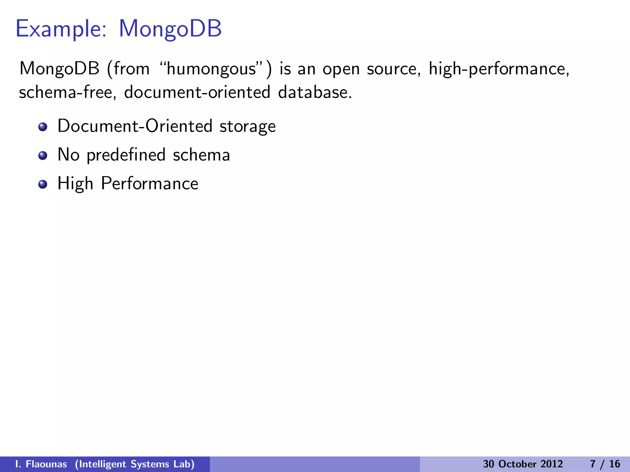 Example: MongoDB
MongoDB (from “humongous”) is an open source, high-performance,
schema-free, document-oriented database.
Document-Oriented storage
No predeﬁned schema
High Performance
I. Flaounas (Intelligent Systems Lab) 30 October 2012 7 / 16
 