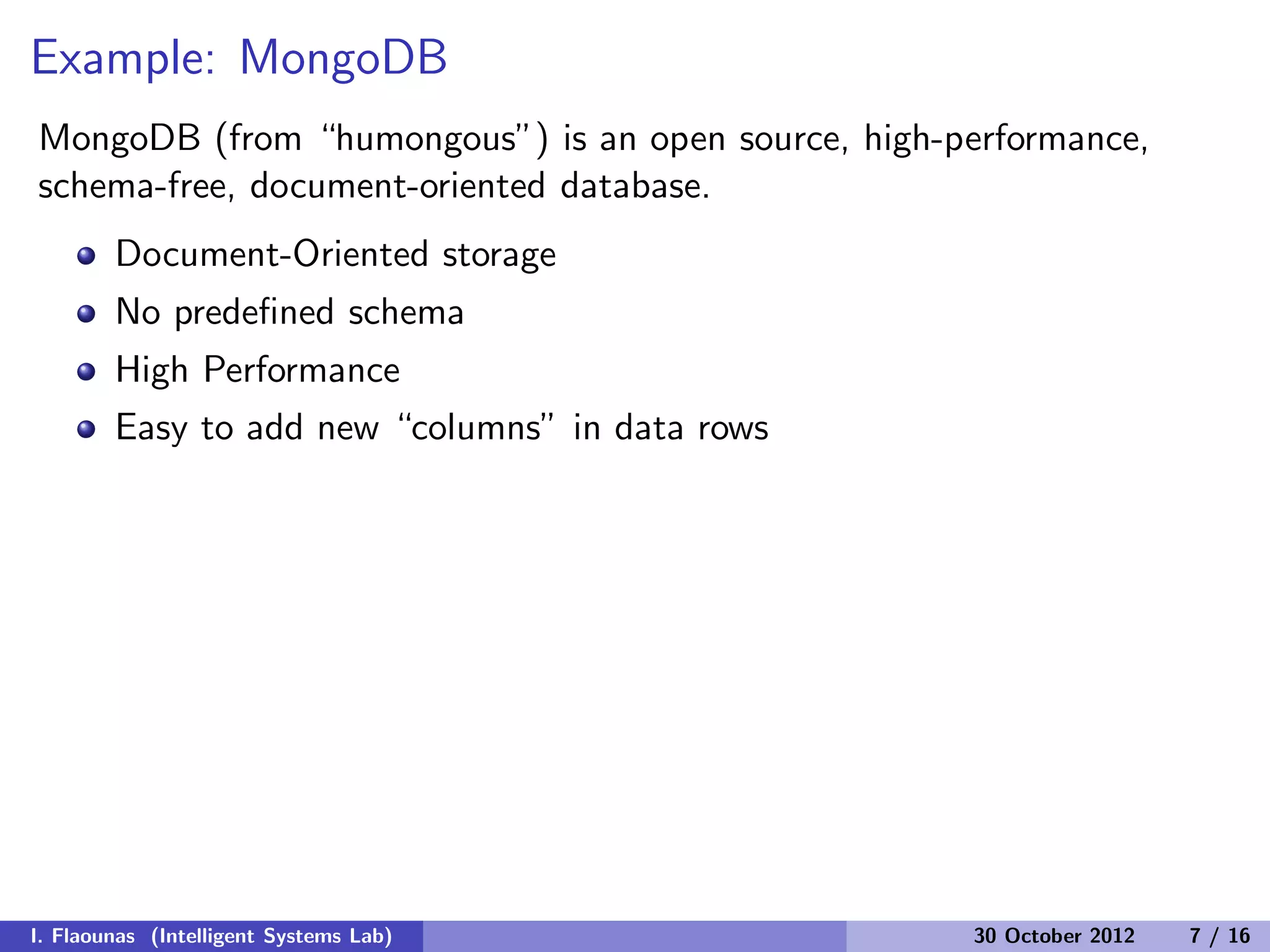 Example: MongoDB
MongoDB (from “humongous”) is an open source, high-performance,
schema-free, document-oriented database.
Document-Oriented storage
No predeﬁned schema
High Performance
Easy to add new “columns” in data rows
I. Flaounas (Intelligent Systems Lab) 30 October 2012 7 / 16
 