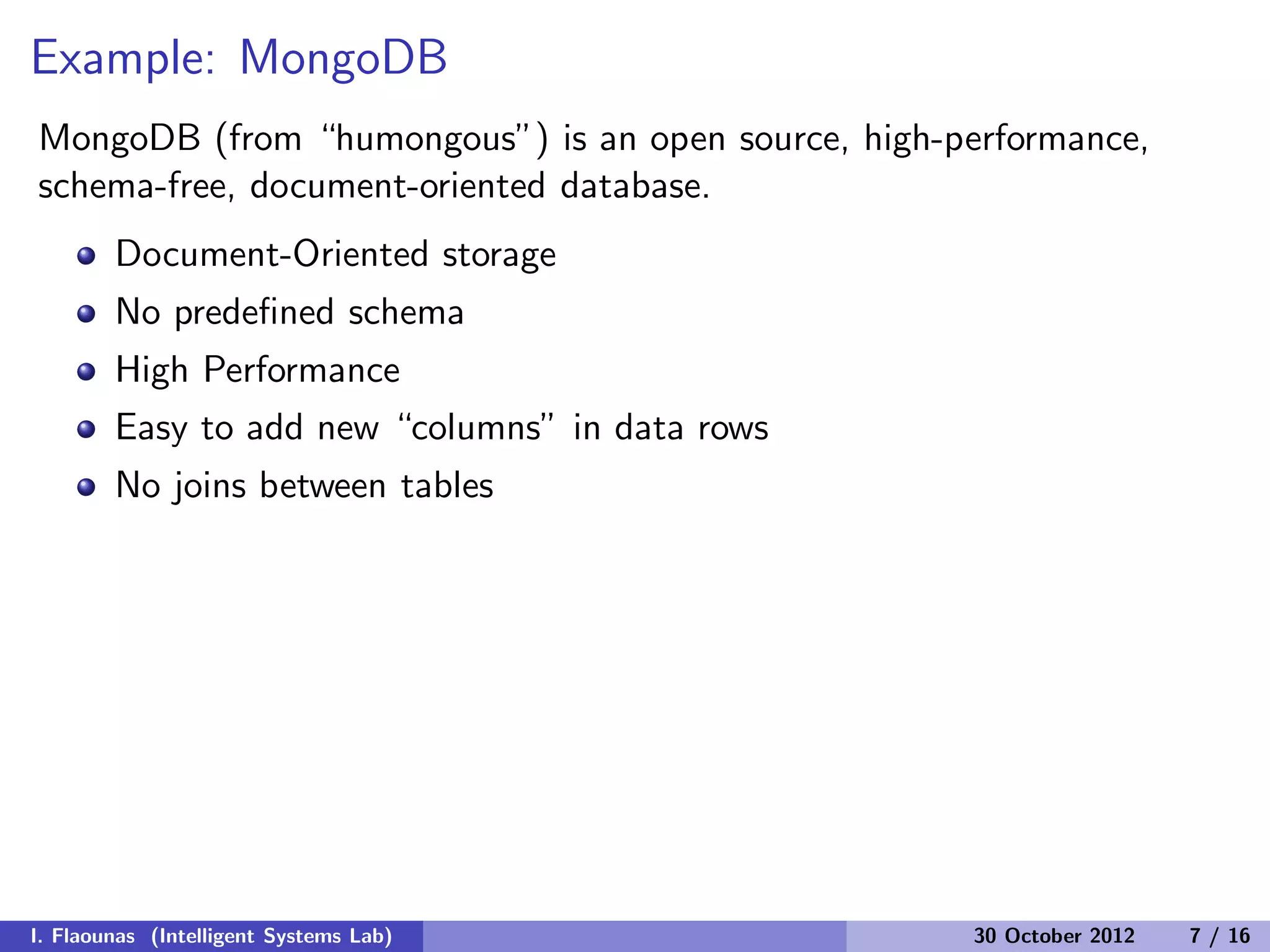 Example: MongoDB
MongoDB (from “humongous”) is an open source, high-performance,
schema-free, document-oriented database.
Document-Oriented storage
No predeﬁned schema
High Performance
Easy to add new “columns” in data rows
No joins between tables
I. Flaounas (Intelligent Systems Lab) 30 October 2012 7 / 16
 