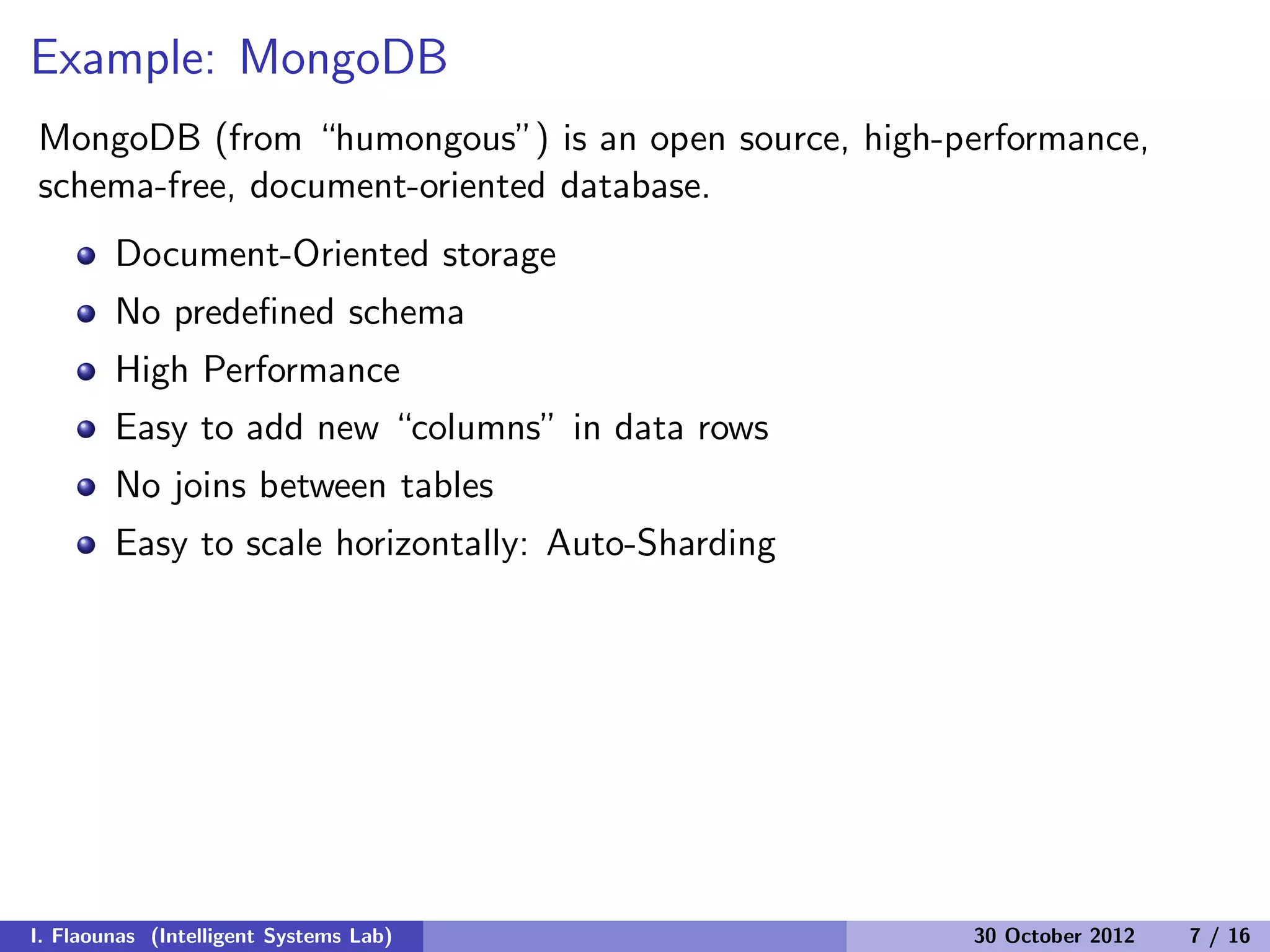 Example: MongoDB
MongoDB (from “humongous”) is an open source, high-performance,
schema-free, document-oriented database.
Document-Oriented storage
No predeﬁned schema
High Performance
Easy to add new “columns” in data rows
No joins between tables
Easy to scale horizontally: Auto-Sharding
I. Flaounas (Intelligent Systems Lab) 30 October 2012 7 / 16
 