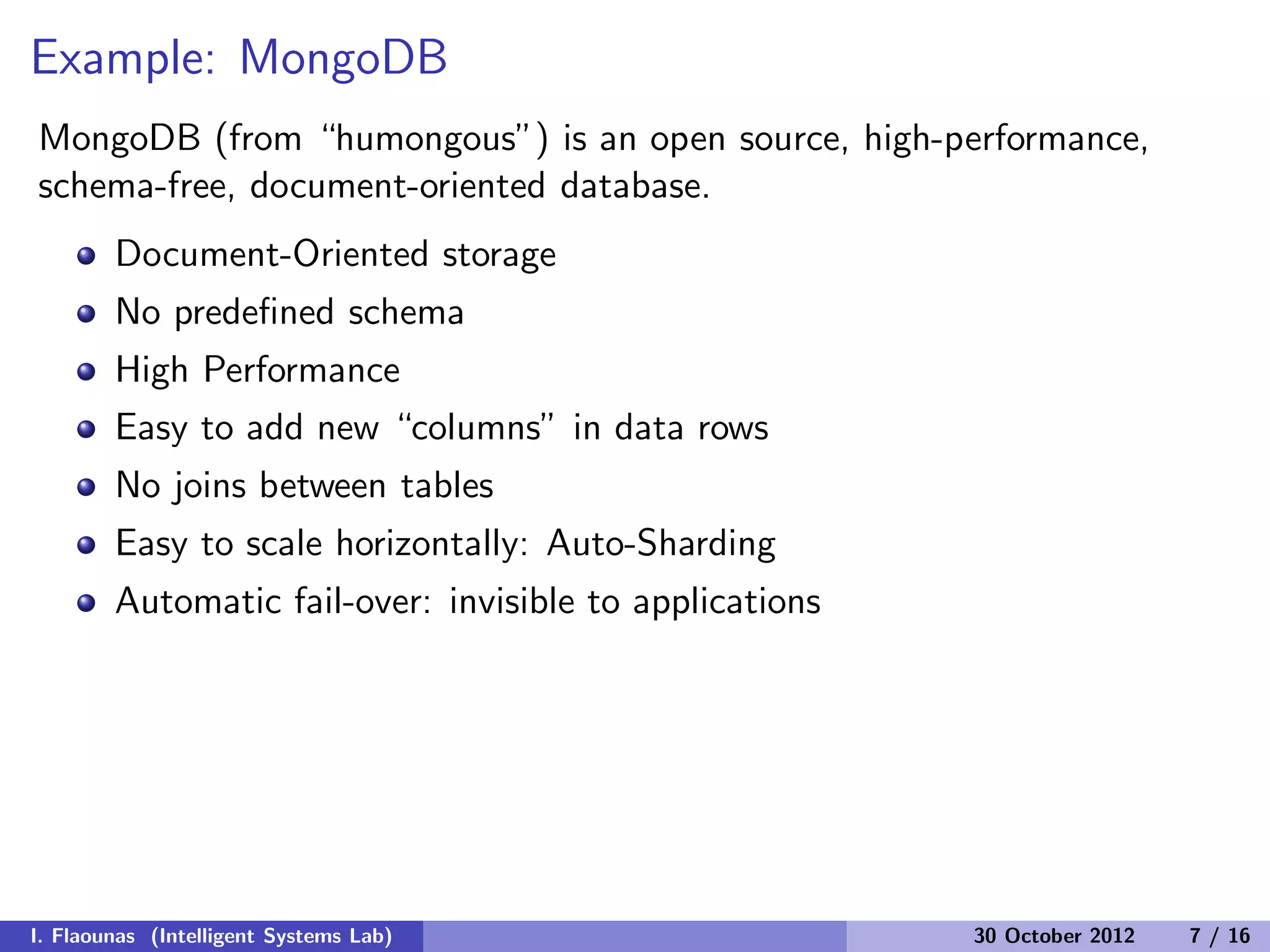 Example: MongoDB
MongoDB (from “humongous”) is an open source, high-performance,
schema-free, document-oriented database.
Document-Oriented storage
No predeﬁned schema
High Performance
Easy to add new “columns” in data rows
No joins between tables
Easy to scale horizontally: Auto-Sharding
Automatic fail-over: invisible to applications
I. Flaounas (Intelligent Systems Lab) 30 October 2012 7 / 16
 