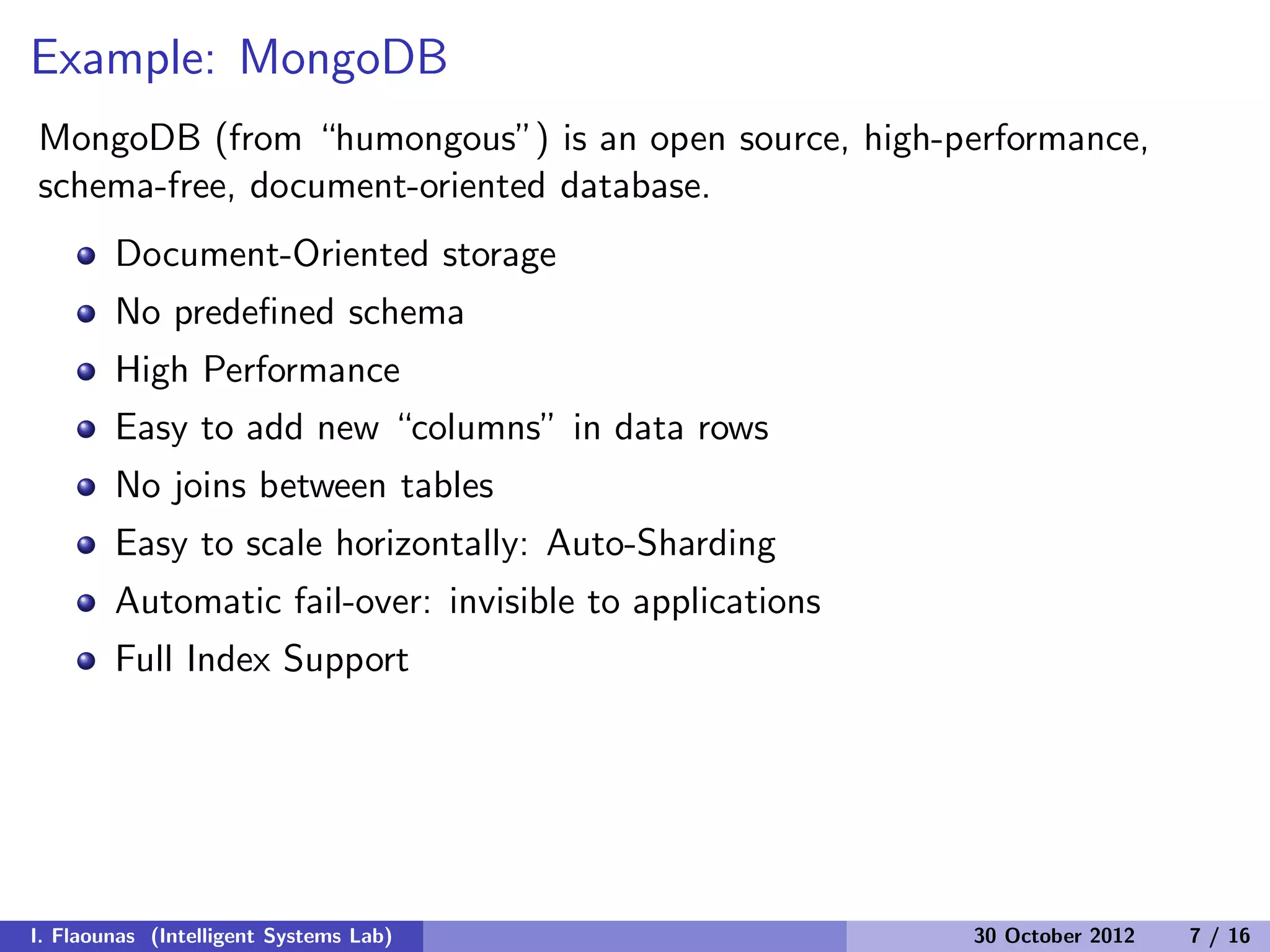 Example: MongoDB
MongoDB (from “humongous”) is an open source, high-performance,
schema-free, document-oriented database.
Document-Oriented storage
No predeﬁned schema
High Performance
Easy to add new “columns” in data rows
No joins between tables
Easy to scale horizontally: Auto-Sharding
Automatic fail-over: invisible to applications
Full Index Support
I. Flaounas (Intelligent Systems Lab) 30 October 2012 7 / 16
 