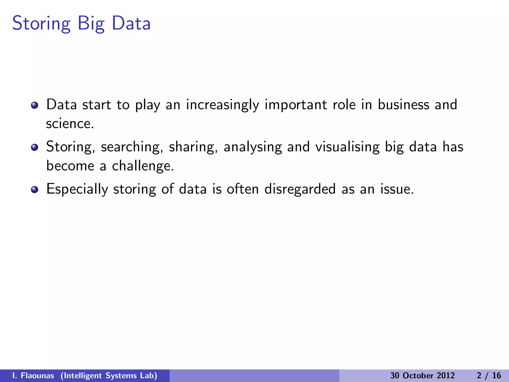 Storing Big Data
Data start to play an increasingly important role in business and
science.
Storing, searching, sharing, analysing and visualising big data has
become a challenge.
Especially storing of data is often disregarded as an issue.
I. Flaounas (Intelligent Systems Lab) 30 October 2012 2 / 16
 