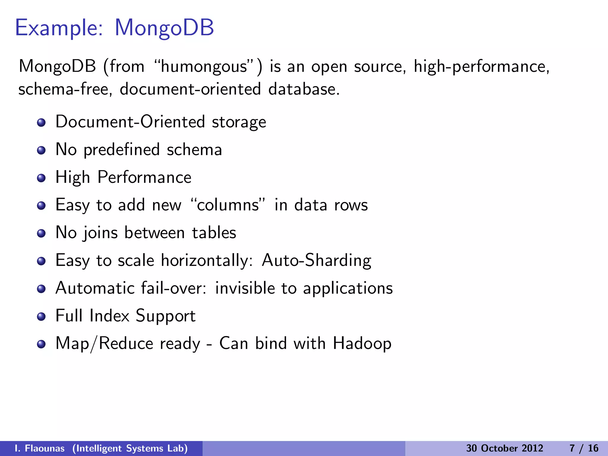 Example: MongoDB
MongoDB (from “humongous”) is an open source, high-performance,
schema-free, document-oriented database.
Document-Oriented storage
No predeﬁned schema
High Performance
Easy to add new “columns” in data rows
No joins between tables
Easy to scale horizontally: Auto-Sharding
Automatic fail-over: invisible to applications
Full Index Support
Map/Reduce ready - Can bind with Hadoop
I. Flaounas (Intelligent Systems Lab) 30 October 2012 7 / 16
 
