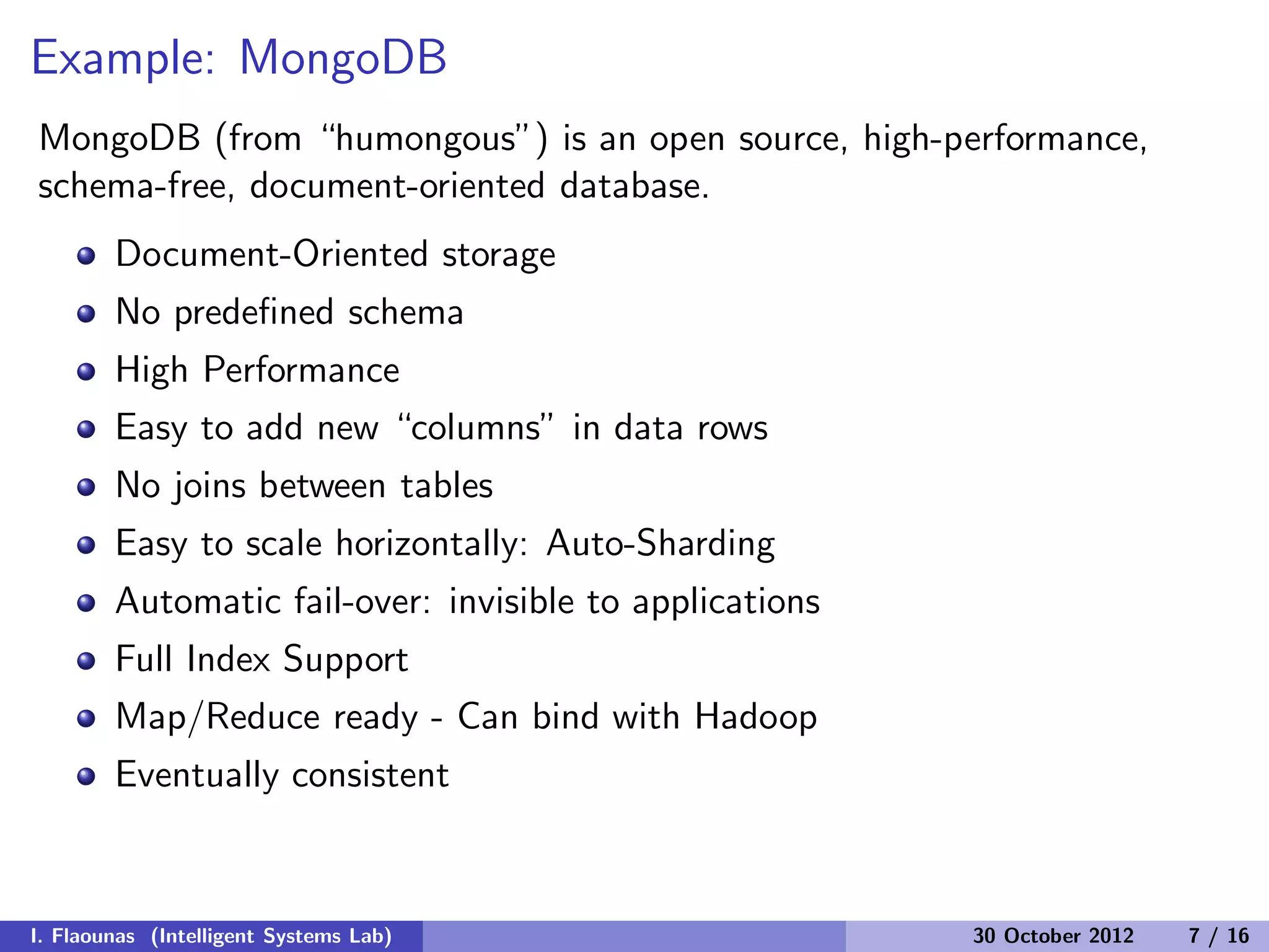 Example: MongoDB
MongoDB (from “humongous”) is an open source, high-performance,
schema-free, document-oriented database.
Document-Oriented storage
No predeﬁned schema
High Performance
Easy to add new “columns” in data rows
No joins between tables
Easy to scale horizontally: Auto-Sharding
Automatic fail-over: invisible to applications
Full Index Support
Map/Reduce ready - Can bind with Hadoop
Eventually consistent
I. Flaounas (Intelligent Systems Lab) 30 October 2012 7 / 16
 