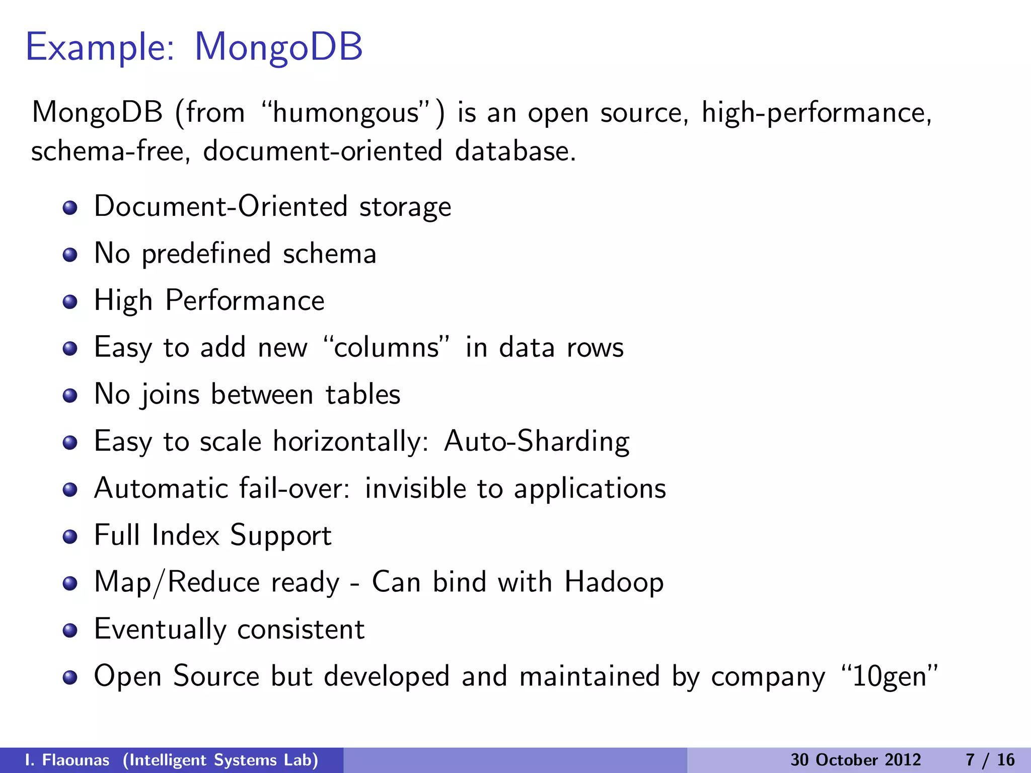 Example: MongoDB
MongoDB (from “humongous”) is an open source, high-performance,
schema-free, document-oriented database.
Document-Oriented storage
No predeﬁned schema
High Performance
Easy to add new “columns” in data rows
No joins between tables
Easy to scale horizontally: Auto-Sharding
Automatic fail-over: invisible to applications
Full Index Support
Map/Reduce ready - Can bind with Hadoop
Eventually consistent
Open Source but developed and maintained by company “10gen”
I. Flaounas (Intelligent Systems Lab) 30 October 2012 7 / 16
 