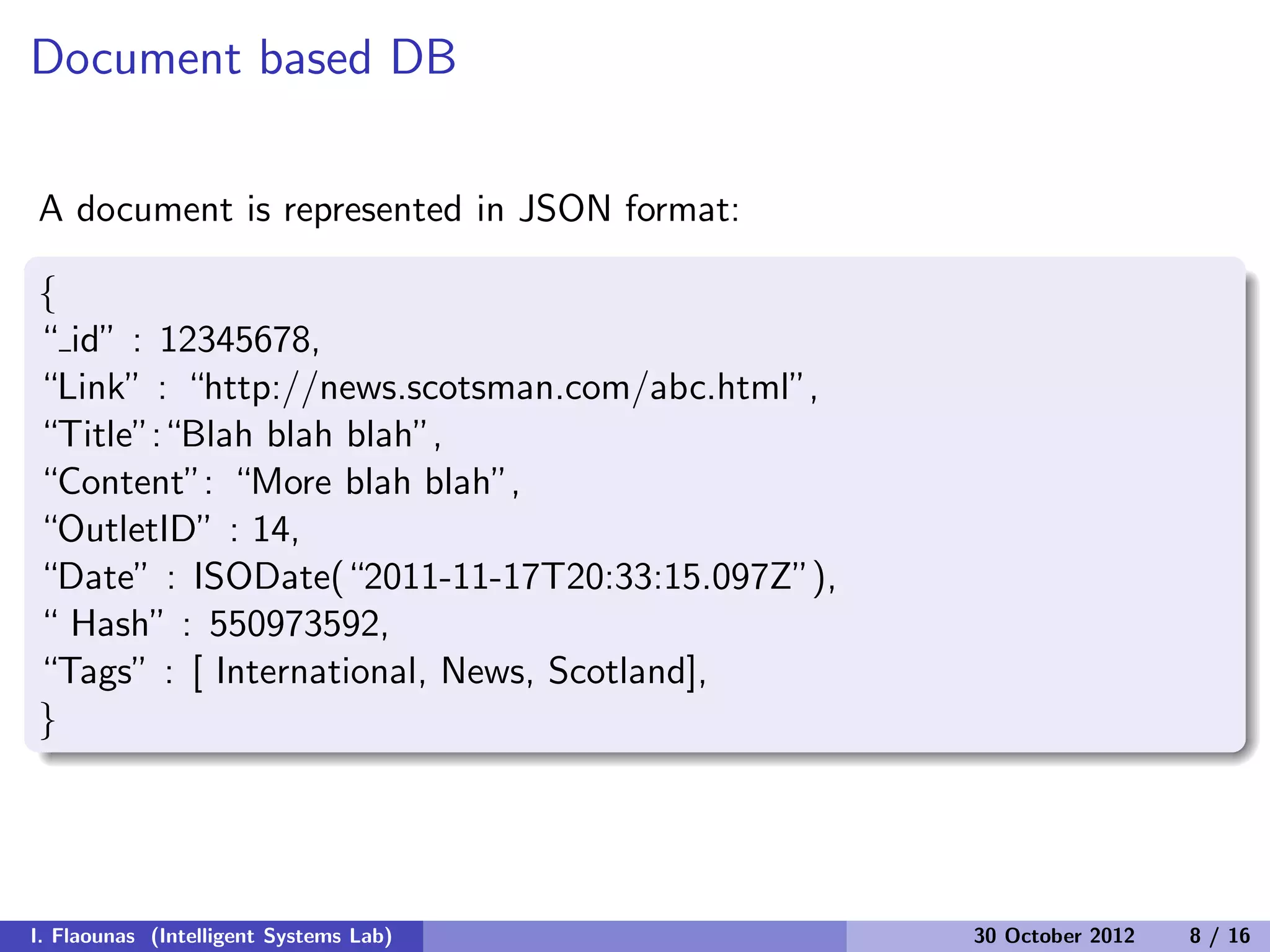 Document based DB
A document is represented in JSON format:
{
“ id” : 12345678,
“Link” : “http://news.scotsman.com/abc.html”,
“Title”:“Blah blah blah”,
“Content”: “More blah blah”,
“OutletID” : 14,
“Date” : ISODate(“2011-11-17T20:33:15.097Z”),
“ Hash” : 550973592,
“Tags” : [ International, News, Scotland],
}
I. Flaounas (Intelligent Systems Lab) 30 October 2012 8 / 16
 