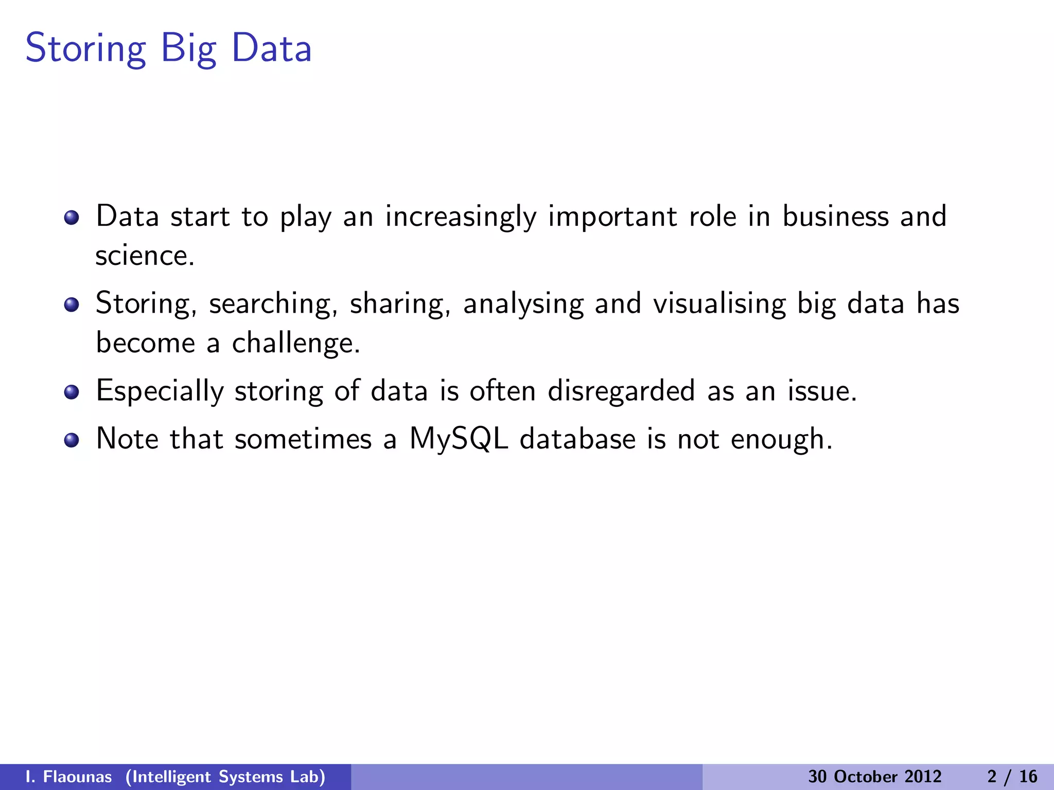 Storing Big Data
Data start to play an increasingly important role in business and
science.
Storing, searching, sharing, analysing and visualising big data has
become a challenge.
Especially storing of data is often disregarded as an issue.
Note that sometimes a MySQL database is not enough.
I. Flaounas (Intelligent Systems Lab) 30 October 2012 2 / 16
 