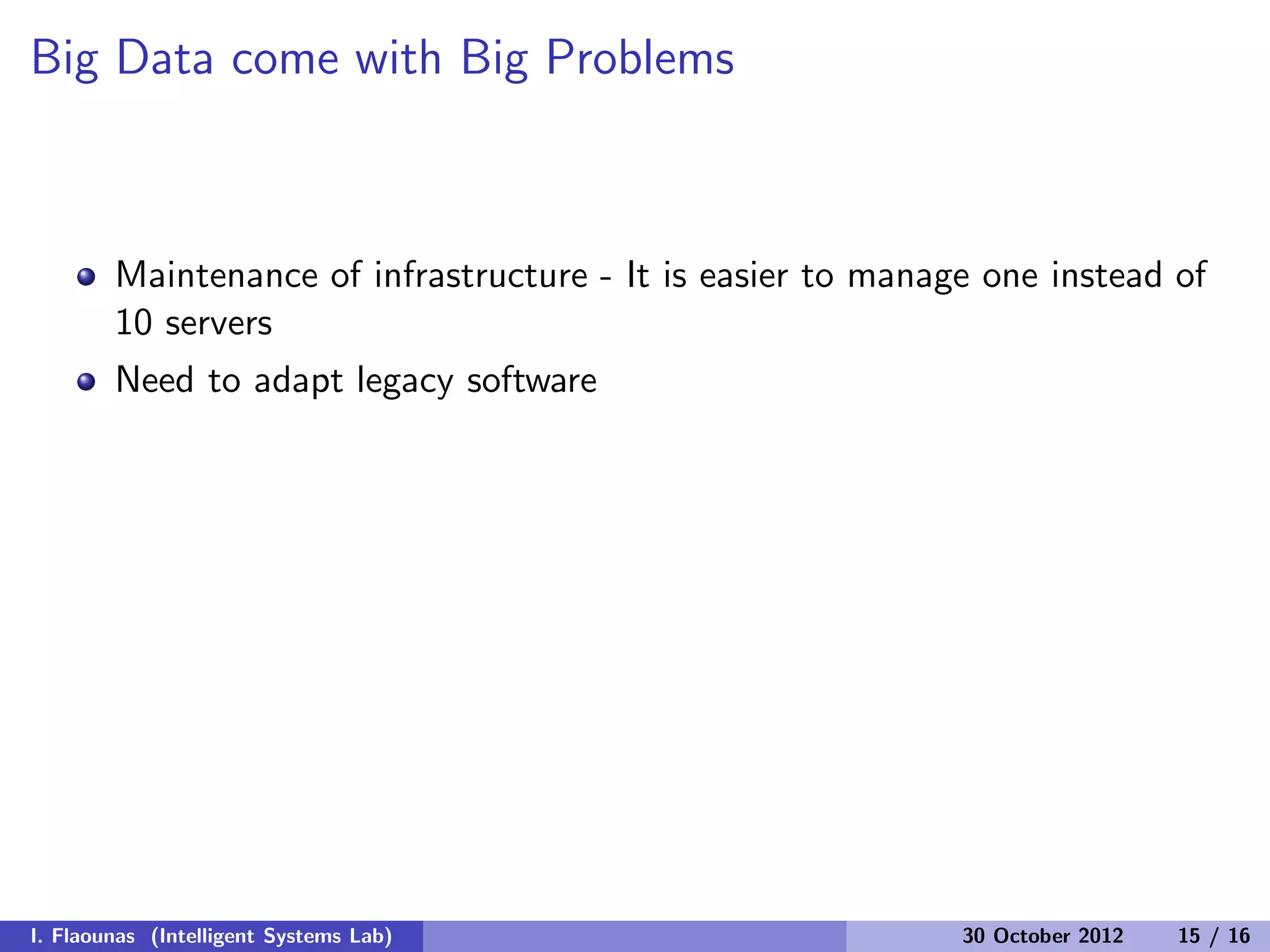 Big Data come with Big Problems
Maintenance of infrastructure - It is easier to manage one instead of
10 servers
Need to adapt legacy software
I. Flaounas (Intelligent Systems Lab) 30 October 2012 15 / 16
 