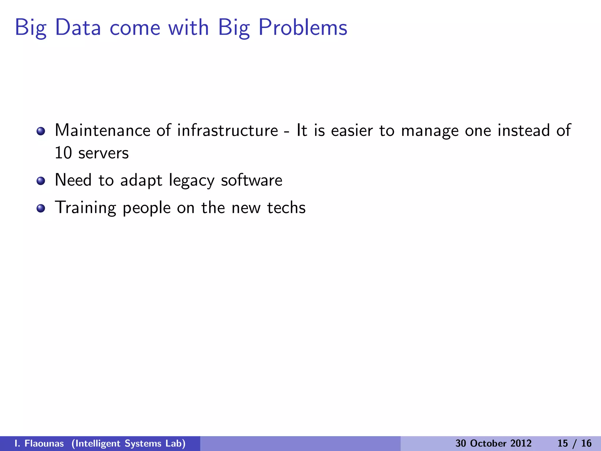 Big Data come with Big Problems
Maintenance of infrastructure - It is easier to manage one instead of
10 servers
Need to adapt legacy software
Training people on the new techs
I. Flaounas (Intelligent Systems Lab) 30 October 2012 15 / 16
 