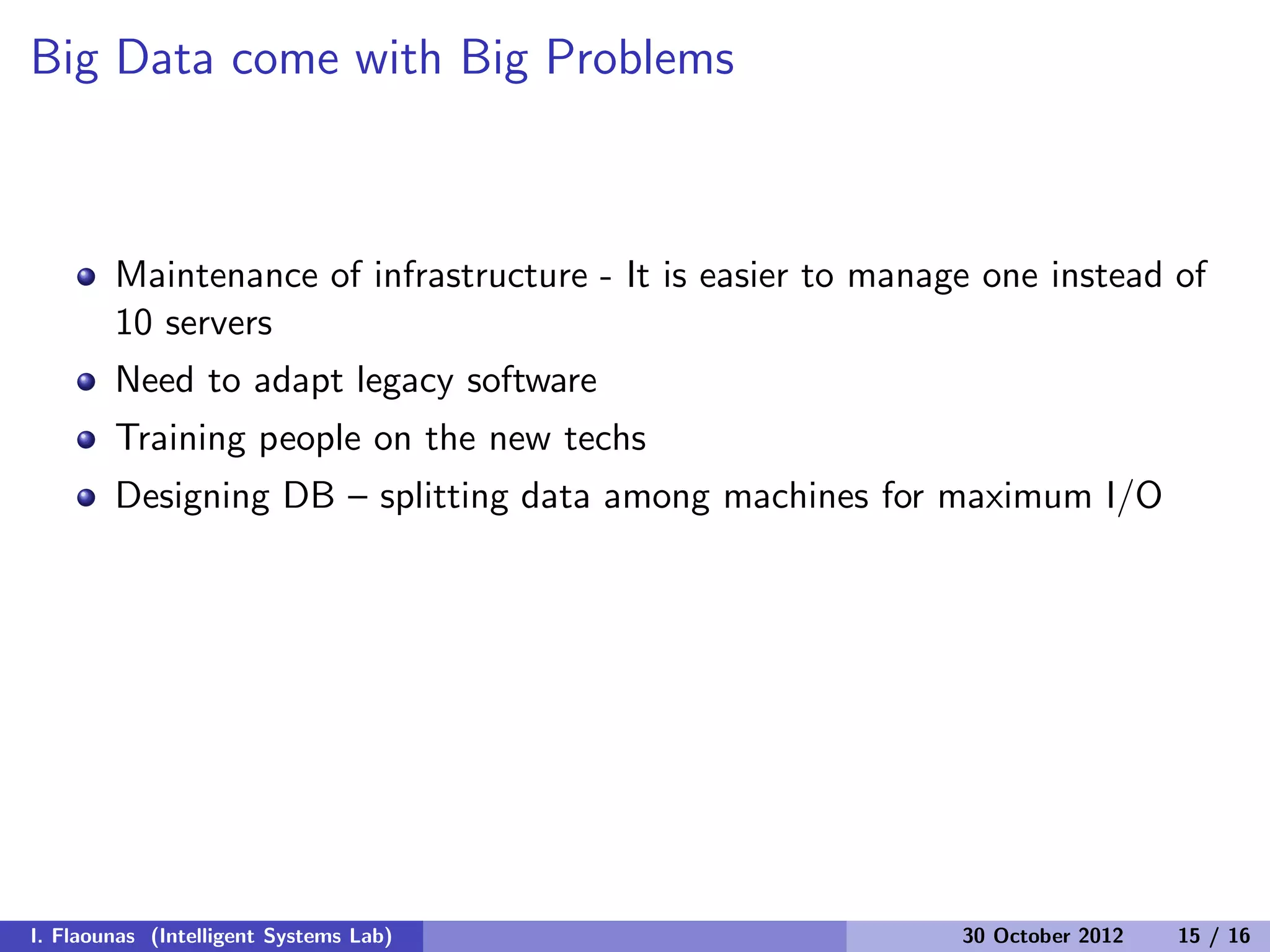 Big Data come with Big Problems
Maintenance of infrastructure - It is easier to manage one instead of
10 servers
Need to adapt legacy software
Training people on the new techs
Designing DB – splitting data among machines for maximum I/O
I. Flaounas (Intelligent Systems Lab) 30 October 2012 15 / 16
 