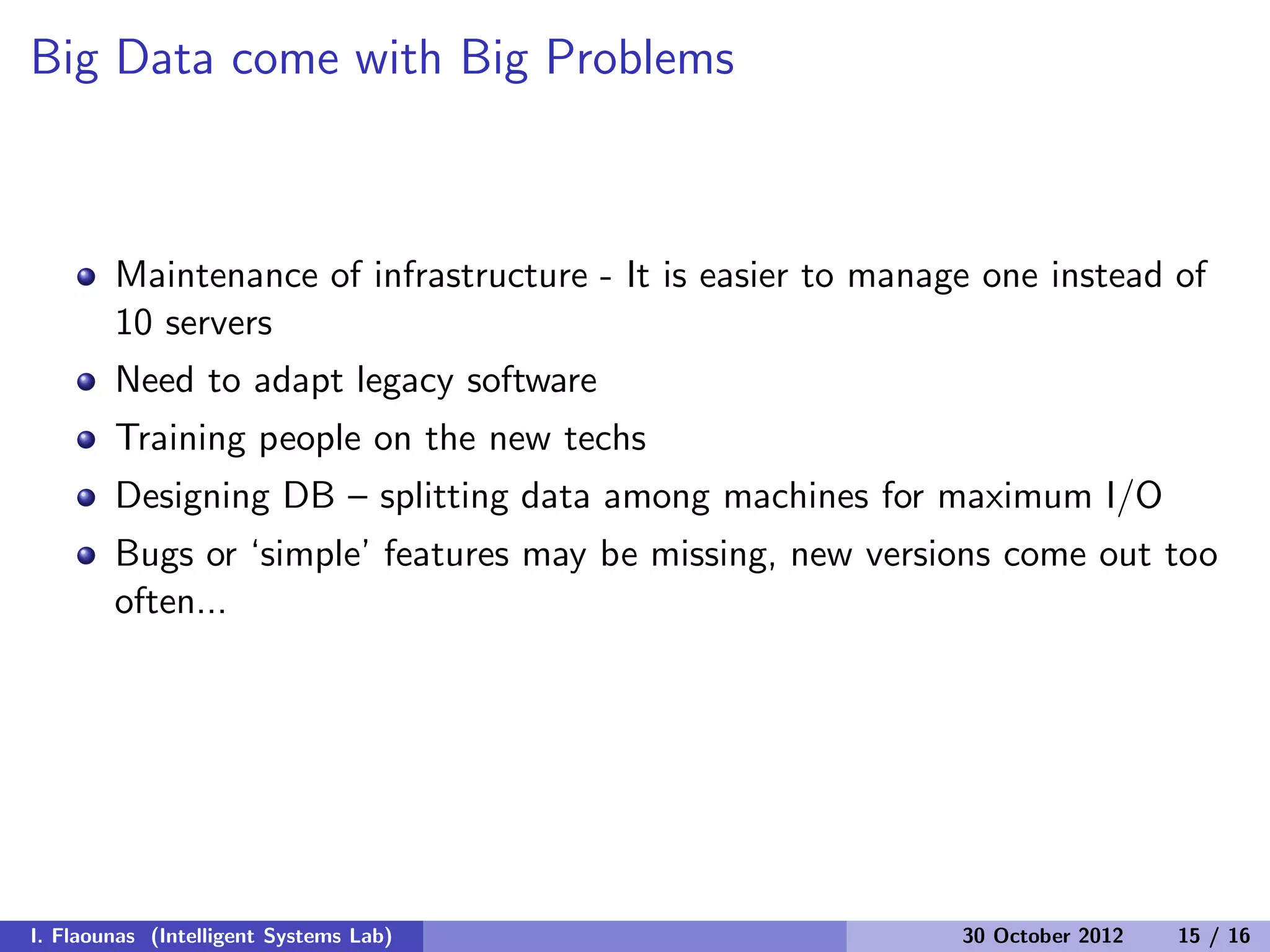 Big Data come with Big Problems
Maintenance of infrastructure - It is easier to manage one instead of
10 servers
Need to adapt legacy software
Training people on the new techs
Designing DB – splitting data among machines for maximum I/O
Bugs or ‘simple’ features may be missing, new versions come out too
often...
I. Flaounas (Intelligent Systems Lab) 30 October 2012 15 / 16
 
