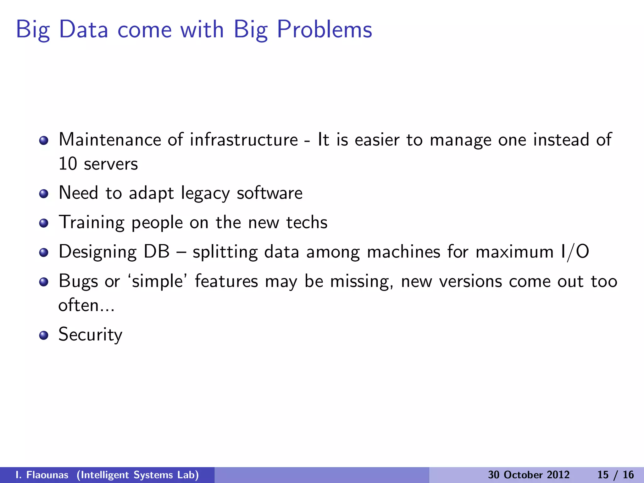 Big Data come with Big Problems
Maintenance of infrastructure - It is easier to manage one instead of
10 servers
Need to adapt legacy software
Training people on the new techs
Designing DB – splitting data among machines for maximum I/O
Bugs or ‘simple’ features may be missing, new versions come out too
often...
Security
I. Flaounas (Intelligent Systems Lab) 30 October 2012 15 / 16
 
