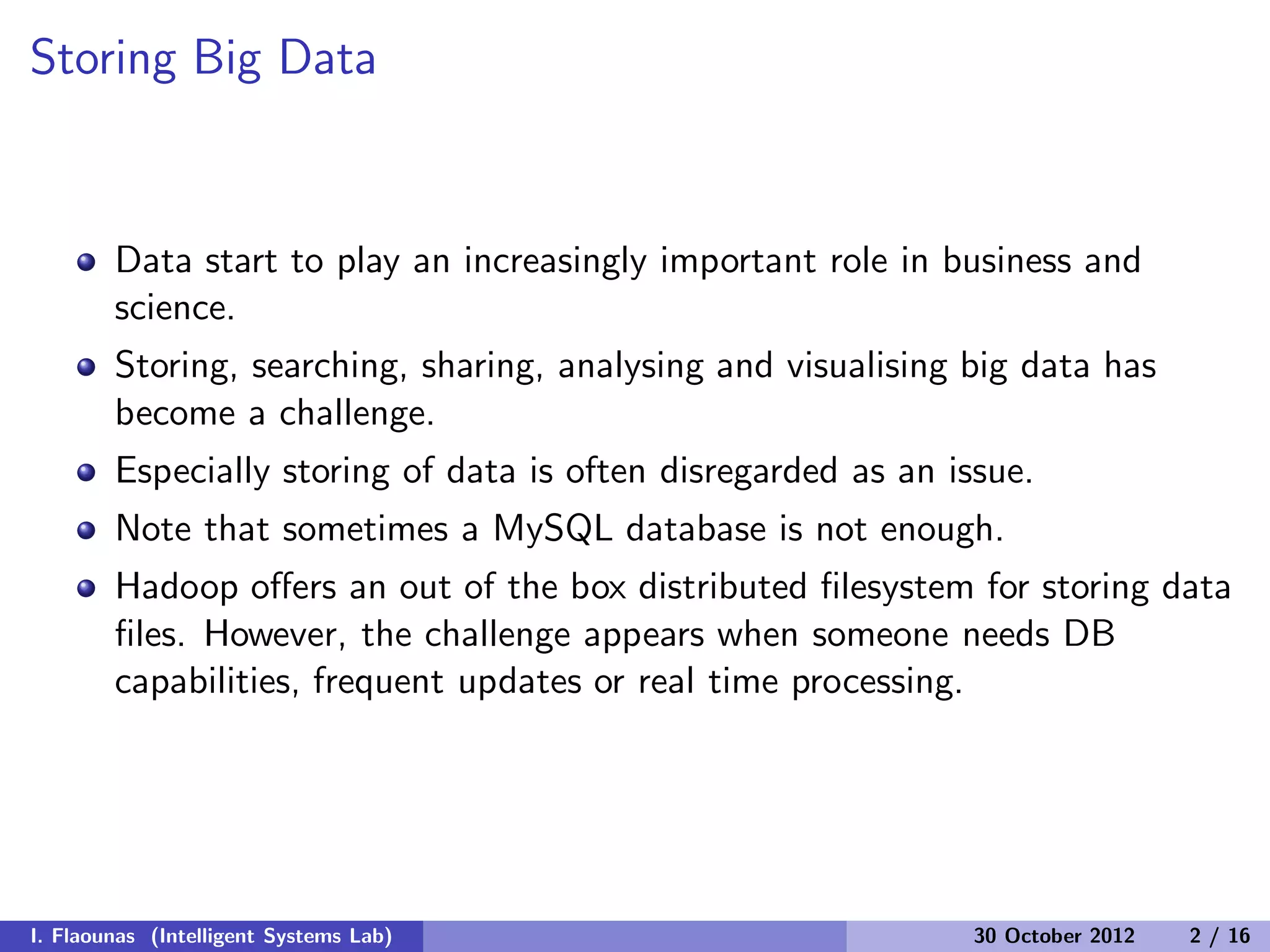 Storing Big Data
Data start to play an increasingly important role in business and
science.
Storing, searching, sharing, analysing and visualising big data has
become a challenge.
Especially storing of data is often disregarded as an issue.
Note that sometimes a MySQL database is not enough.
Hadoop oﬀers an out of the box distributed ﬁlesystem for storing data
ﬁles. However, the challenge appears when someone needs DB
capabilities, frequent updates or real time processing.
I. Flaounas (Intelligent Systems Lab) 30 October 2012 2 / 16
 