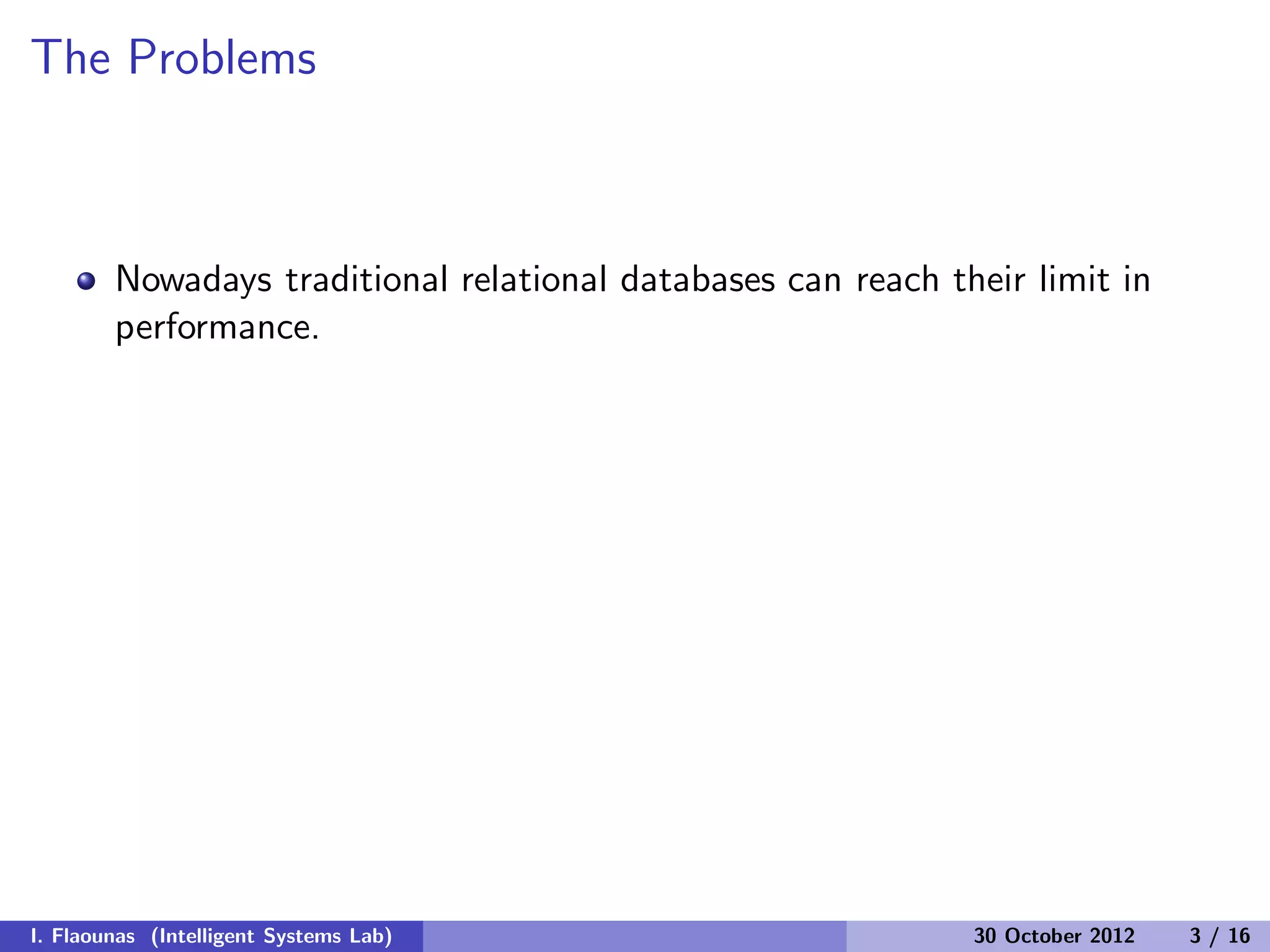 The Problems
Nowadays traditional relational databases can reach their limit in
performance.
I. Flaounas (Intelligent Systems Lab) 30 October 2012 3 / 16
 
