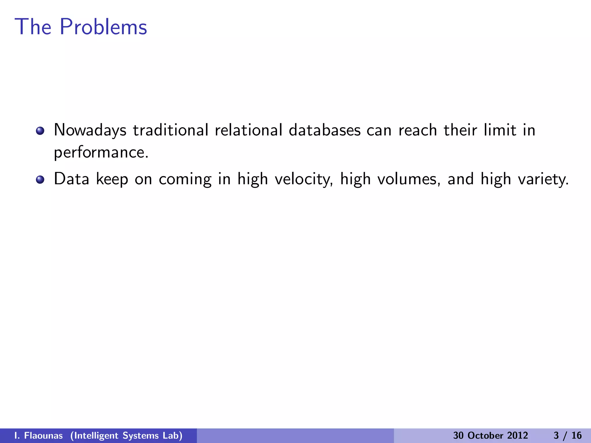 The Problems
Nowadays traditional relational databases can reach their limit in
performance.
Data keep on coming in high velocity, high volumes, and high variety.
I. Flaounas (Intelligent Systems Lab) 30 October 2012 3 / 16
 