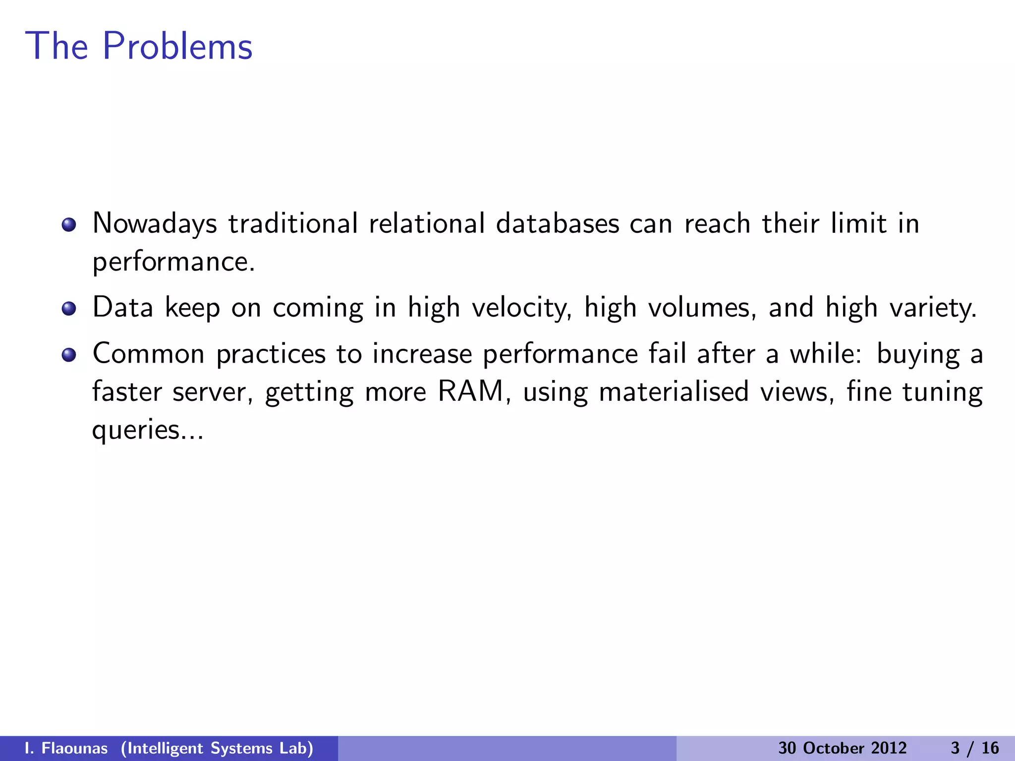 The Problems
Nowadays traditional relational databases can reach their limit in
performance.
Data keep on coming in high velocity, high volumes, and high variety.
Common practices to increase performance fail after a while: buying a
faster server, getting more RAM, using materialised views, ﬁne tuning
queries...
I. Flaounas (Intelligent Systems Lab) 30 October 2012 3 / 16
 