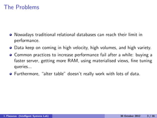 The Problems
Nowadays traditional relational databases can reach their limit in
performance.
Data keep on coming in high velocity, high volumes, and high variety.
Common practices to increase performance fail after a while: buying a
faster server, getting more RAM, using materialised views, ﬁne tuning
queries...
Furthermore, “alter table” doesn’t really work with lots of data.
I. Flaounas (Intelligent Systems Lab) 30 October 2012 3 / 16
 