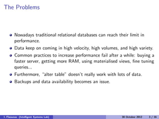 The Problems
Nowadays traditional relational databases can reach their limit in
performance.
Data keep on coming in high velocity, high volumes, and high variety.
Common practices to increase performance fail after a while: buying a
faster server, getting more RAM, using materialised views, ﬁne tuning
queries...
Furthermore, “alter table” doesn’t really work with lots of data.
Backups and data availability becomes an issue.
I. Flaounas (Intelligent Systems Lab) 30 October 2012 3 / 16
 
