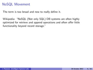 NoSQL Movement
The term is too broad and new to really deﬁne it.
Wikipedia: “NoSQL (Not only SQL) DB systems are often highly
optimized for retrieve and append operations and often oﬀer little
functionality beyond record storage.”
I. Flaounas (Intelligent Systems Lab) 30 October 2012 4 / 16
 