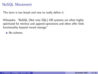 NoSQL Movement
The term is too broad and new to really deﬁne it.
Wikipedia: “NoSQL (Not only SQL) DB systems are often highly
optimized for retrieve and append operations and often oﬀer little
functionality beyond record storage.”
No schema
I. Flaounas (Intelligent Systems Lab) 30 October 2012 4 / 16
 
