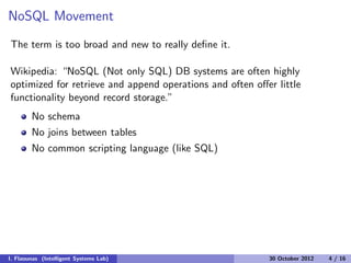 NoSQL Movement
The term is too broad and new to really deﬁne it.
Wikipedia: “NoSQL (Not only SQL) DB systems are often highly
optimized for retrieve and append operations and often oﬀer little
functionality beyond record storage.”
No schema
No joins between tables
No common scripting language (like SQL)
I. Flaounas (Intelligent Systems Lab) 30 October 2012 4 / 16
 