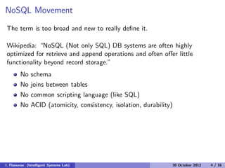 NoSQL Movement
The term is too broad and new to really deﬁne it.
Wikipedia: “NoSQL (Not only SQL) DB systems are often highly
optimized for retrieve and append operations and often oﬀer little
functionality beyond record storage.”
No schema
No joins between tables
No common scripting language (like SQL)
No ACID (atomicity, consistency, isolation, durability)
I. Flaounas (Intelligent Systems Lab) 30 October 2012 4 / 16
 