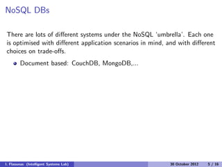 NoSQL DBs
There are lots of diﬀerent systems under the NoSQL ‘umbrella’. Each one
is optimised with diﬀerent application scenarios in mind, and with diﬀerent
choices on trade-oﬀs.
Document based: CouchDB, MongoDB,...
I. Flaounas (Intelligent Systems Lab) 30 October 2012 5 / 16
 
