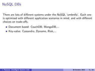 NoSQL DBs
There are lots of diﬀerent systems under the NoSQL ‘umbrella’. Each one
is optimised with diﬀerent application scenarios in mind, and with diﬀerent
choices on trade-oﬀs.
Document based: CouchDB, MongoDB,...
Key-value: Cassandra, Dynamo, Riak,...
I. Flaounas (Intelligent Systems Lab) 30 October 2012 5 / 16
 
