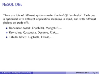 NoSQL DBs
There are lots of diﬀerent systems under the NoSQL ‘umbrella’. Each one
is optimised with diﬀerent application scenarios in mind, and with diﬀerent
choices on trade-oﬀs.
Document based: CouchDB, MongoDB,...
Key-value: Cassandra, Dynamo, Riak,...
Tabular based: BigTable, HBase,...
I. Flaounas (Intelligent Systems Lab) 30 October 2012 5 / 16
 