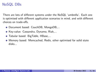 NoSQL DBs
There are lots of diﬀerent systems under the NoSQL ‘umbrella’. Each one
is optimised with diﬀerent application scenarios in mind, and with diﬀerent
choices on trade-oﬀs.
Document based: CouchDB, MongoDB,...
Key-value: Cassandra, Dynamo, Riak,...
Tabular based: BigTable, HBase,...
Memory based: Memcached, Redis, other optimised for solid state
disks...
I. Flaounas (Intelligent Systems Lab) 30 October 2012 5 / 16
 