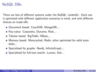 NoSQL DBs
There are lots of diﬀerent systems under the NoSQL ‘umbrella’. Each one
is optimised with diﬀerent application scenarios in mind, and with diﬀerent
choices on trade-oﬀs.
Document based: CouchDB, MongoDB,...
Key-value: Cassandra, Dynamo, Riak,...
Tabular based: BigTable, HBase,...
Memory based: Memcached, Redis, other optimised for solid state
disks...
Specialised for graphs: Neo4j, InﬁniteGraph,...
Specialised for full-text search: Lucene, Solr...
I. Flaounas (Intelligent Systems Lab) 30 October 2012 5 / 16
 