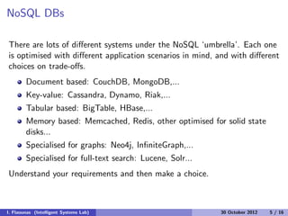 NoSQL DBs
There are lots of diﬀerent systems under the NoSQL ‘umbrella’. Each one
is optimised with diﬀerent application scenarios in mind, and with diﬀerent
choices on trade-oﬀs.
Document based: CouchDB, MongoDB,...
Key-value: Cassandra, Dynamo, Riak,...
Tabular based: BigTable, HBase,...
Memory based: Memcached, Redis, other optimised for solid state
disks...
Specialised for graphs: Neo4j, InﬁniteGraph,...
Specialised for full-text search: Lucene, Solr...
Understand your requirements and then make a choice.
I. Flaounas (Intelligent Systems Lab) 30 October 2012 5 / 16
 