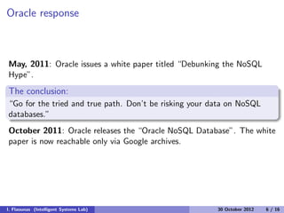 Oracle response
May, 2011: Oracle issues a white paper titled “Debunking the NoSQL
Hype”.
The conclusion:
“Go for the tried and true path. Don’t be risking your data on NoSQL
databases.”
October 2011: Oracle releases the “Oracle NoSQL Database”. The white
paper is now reachable only via Google archives.
I. Flaounas (Intelligent Systems Lab) 30 October 2012 6 / 16
 