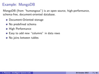 Example: MongoDB
MongoDB (from “humongous”) is an open source, high-performance,
schema-free, document-oriented database.
Document-Oriented storage
No predeﬁned schema
High Performance
Easy to add new “columns” in data rows
No joins between tables
I. Flaounas (Intelligent Systems Lab) 30 October 2012 7 / 16
 