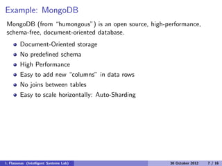 Example: MongoDB
MongoDB (from “humongous”) is an open source, high-performance,
schema-free, document-oriented database.
Document-Oriented storage
No predeﬁned schema
High Performance
Easy to add new “columns” in data rows
No joins between tables
Easy to scale horizontally: Auto-Sharding
I. Flaounas (Intelligent Systems Lab) 30 October 2012 7 / 16
 