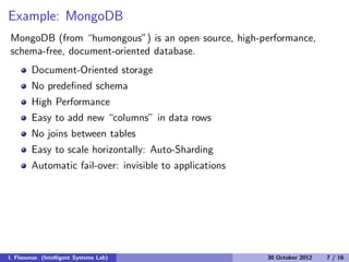 Example: MongoDB
MongoDB (from “humongous”) is an open source, high-performance,
schema-free, document-oriented database.
Document-Oriented storage
No predeﬁned schema
High Performance
Easy to add new “columns” in data rows
No joins between tables
Easy to scale horizontally: Auto-Sharding
Automatic fail-over: invisible to applications
I. Flaounas (Intelligent Systems Lab) 30 October 2012 7 / 16
 