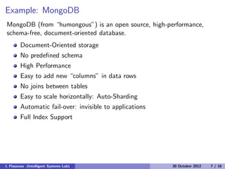 Example: MongoDB
MongoDB (from “humongous”) is an open source, high-performance,
schema-free, document-oriented database.
Document-Oriented storage
No predeﬁned schema
High Performance
Easy to add new “columns” in data rows
No joins between tables
Easy to scale horizontally: Auto-Sharding
Automatic fail-over: invisible to applications
Full Index Support
I. Flaounas (Intelligent Systems Lab) 30 October 2012 7 / 16
 