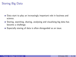 Storing Big Data
Data start to play an increasingly important role in business and
science.
Storing, searching, sharing, analysing and visualising big data has
become a challenge.
Especially storing of data is often disregarded as an issue.
I. Flaounas (Intelligent Systems Lab) 30 October 2012 2 / 16
 