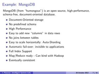 Example: MongoDB
MongoDB (from “humongous”) is an open source, high-performance,
schema-free, document-oriented database.
Document-Oriented storage
No predeﬁned schema
High Performance
Easy to add new “columns” in data rows
No joins between tables
Easy to scale horizontally: Auto-Sharding
Automatic fail-over: invisible to applications
Full Index Support
Map/Reduce ready - Can bind with Hadoop
Eventually consistent
I. Flaounas (Intelligent Systems Lab) 30 October 2012 7 / 16
 