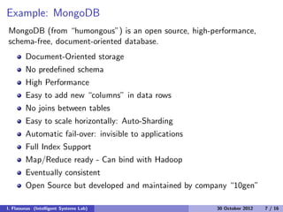 Example: MongoDB
MongoDB (from “humongous”) is an open source, high-performance,
schema-free, document-oriented database.
Document-Oriented storage
No predeﬁned schema
High Performance
Easy to add new “columns” in data rows
No joins between tables
Easy to scale horizontally: Auto-Sharding
Automatic fail-over: invisible to applications
Full Index Support
Map/Reduce ready - Can bind with Hadoop
Eventually consistent
Open Source but developed and maintained by company “10gen”
I. Flaounas (Intelligent Systems Lab) 30 October 2012 7 / 16
 