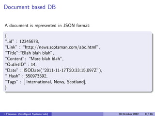 Document based DB
A document is represented in JSON format:
{
“ id” : 12345678,
“Link” : “http://news.scotsman.com/abc.html”,
“Title”:“Blah blah blah”,
“Content”: “More blah blah”,
“OutletID” : 14,
“Date” : ISODate(“2011-11-17T20:33:15.097Z”),
“ Hash” : 550973592,
“Tags” : [ International, News, Scotland],
}
I. Flaounas (Intelligent Systems Lab) 30 October 2012 8 / 16
 
