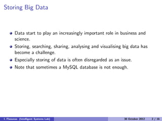 Storing Big Data
Data start to play an increasingly important role in business and
science.
Storing, searching, sharing, analysing and visualising big data has
become a challenge.
Especially storing of data is often disregarded as an issue.
Note that sometimes a MySQL database is not enough.
I. Flaounas (Intelligent Systems Lab) 30 October 2012 2 / 16
 