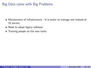 Big Data come with Big Problems
Maintenance of infrastructure - It is easier to manage one instead of
10 servers
Need to adapt legacy software
Training people on the new techs
I. Flaounas (Intelligent Systems Lab) 30 October 2012 15 / 16
 
