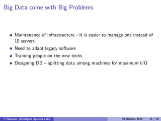 Big Data come with Big Problems
Maintenance of infrastructure - It is easier to manage one instead of
10 servers
Need to adapt legacy software
Training people on the new techs
Designing DB – splitting data among machines for maximum I/O
I. Flaounas (Intelligent Systems Lab) 30 October 2012 15 / 16
 