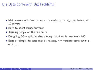 Big Data come with Big Problems
Maintenance of infrastructure - It is easier to manage one instead of
10 servers
Need to adapt legacy software
Training people on the new techs
Designing DB – splitting data among machines for maximum I/O
Bugs or ‘simple’ features may be missing, new versions come out too
often...
I. Flaounas (Intelligent Systems Lab) 30 October 2012 15 / 16
 
