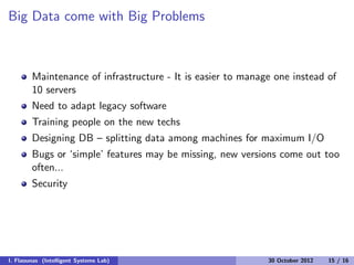 Big Data come with Big Problems
Maintenance of infrastructure - It is easier to manage one instead of
10 servers
Need to adapt legacy software
Training people on the new techs
Designing DB – splitting data among machines for maximum I/O
Bugs or ‘simple’ features may be missing, new versions come out too
often...
Security
I. Flaounas (Intelligent Systems Lab) 30 October 2012 15 / 16
 