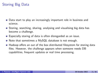 Storing Big Data
Data start to play an increasingly important role in business and
science.
Storing, searching, sharing, analysing and visualising big data has
become a challenge.
Especially storing of data is often disregarded as an issue.
Note that sometimes a MySQL database is not enough.
Hadoop oﬀers an out of the box distributed ﬁlesystem for storing data
ﬁles. However, the challenge appears when someone needs DB
capabilities, frequent updates or real time processing.
I. Flaounas (Intelligent Systems Lab) 30 October 2012 2 / 16
 