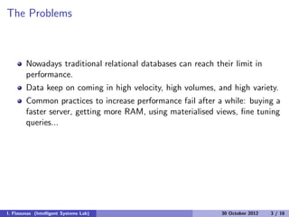 The Problems
Nowadays traditional relational databases can reach their limit in
performance.
Data keep on coming in high velocity, high volumes, and high variety.
Common practices to increase performance fail after a while: buying a
faster server, getting more RAM, using materialised views, ﬁne tuning
queries...
I. Flaounas (Intelligent Systems Lab) 30 October 2012 3 / 16
 