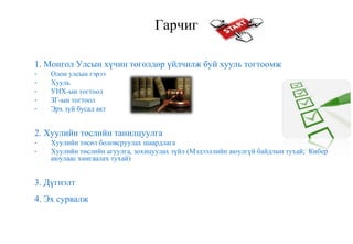 Гарчиг
1. Монгол Улсын хүчин төгөлдөр үйлчилж буй хууль тогтоомж
- Олон улсын гэрээ
- Хууль
- УИХ-ын тогтоол
- ЗГ-ын тогтоол
- Эрх зүй бусад акт
2. Хуулийн төслийн танилцуулга
- Хуулийн төсөл боловсруулах шаардлага
- Хуулийн төслийн агуулга, зохицуулах зүйл (Мэдээллийн аюулгүй байдлын тухай; Кибер
аюулаас хамгаалах тухай)
3. Дүгнэлт
4. Эх сурвалж
 
